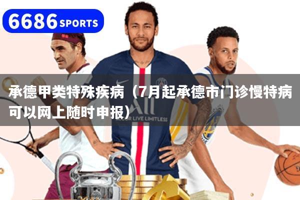 承德甲类特殊疾病(7月起承德市门诊慢特病可以网上随时申报)