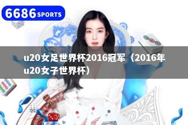 u20女足世界杯2016冠军(2016年u20女子世界杯)