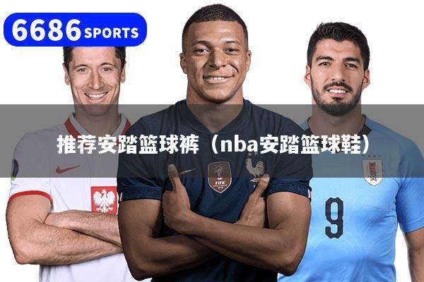 推荐安踏篮球裤（nba安踏篮球鞋）
